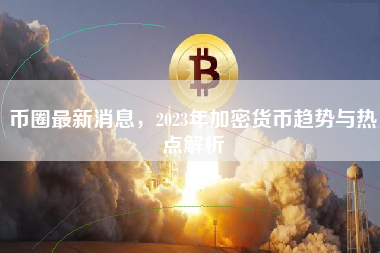 币圈最新消息,2023年加密货币趋势与热点解析 币圈最新消息,2023年加密货币趋势与热点解析