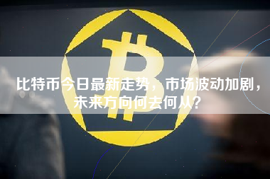 比特币今日最新走势，市场波动加剧，未来方向何去何从？