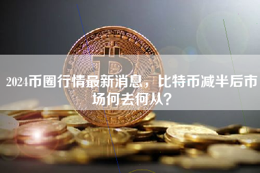 2024币圈行情最新消息，比特币减半后市场何去何从？