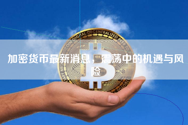 加密货币最新消息，震荡中的机遇与风险