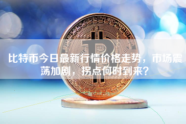 比特币今日最新行情价格走势，市场震荡加剧，拐点何时到来？