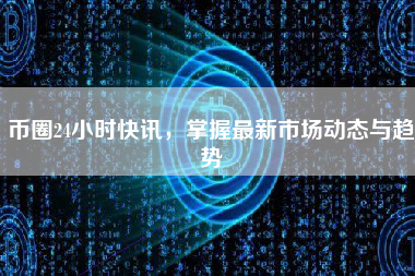 币圈24小时快讯，掌握最新市场动态与趋势
