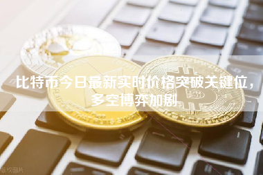 比特币今日最新实时价格突破关键位，多空博弈加剧